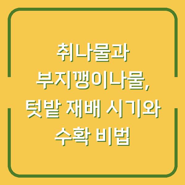 취나물과 부지깽이나물, 텃밭 재배 시기와 수확 비법